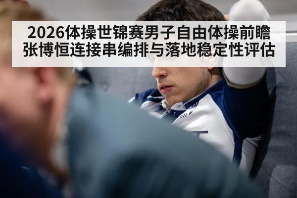 2026体操世锦赛男子自由体操前瞻 张博恒连接串编排与落地稳定性评估